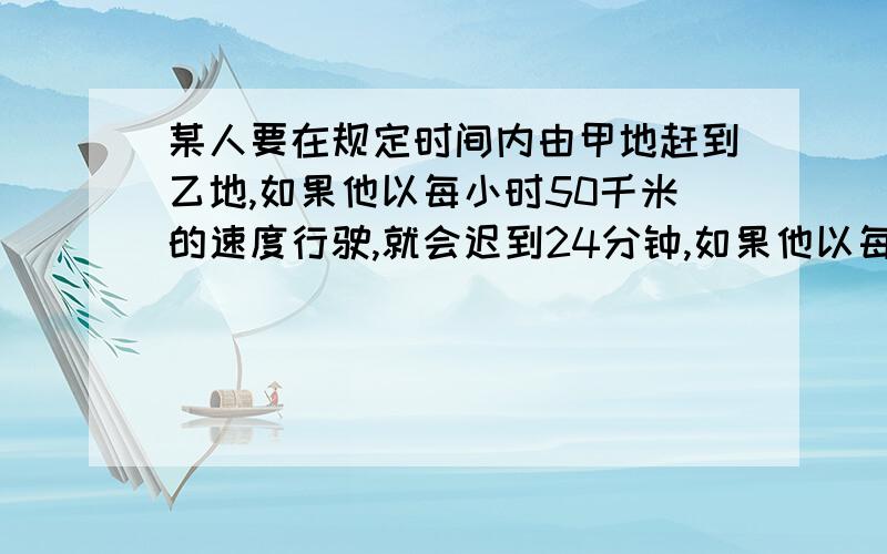 某人要在规定时间内由甲地赶到乙地,如果他以每小时50千米的速度行驶,就会迟到24分钟,如果他以每小时75千米的高速行驶,则可提前20分钟到达乙地,求甲、乙两地间的距离.列式：{s/50=t+24/60①{