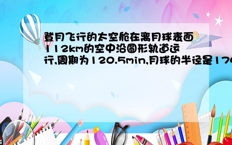 登月飞行的太空舱在离月球表面112km的空中沿圆形轨道运行,周期为120.5min,月球的半径是1740km,根据这些数据计算月球的质量和平均密度.