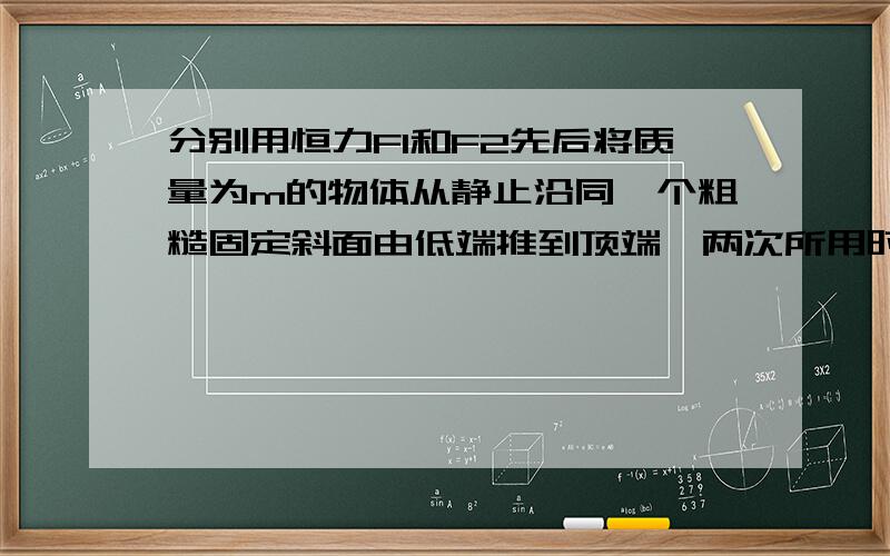 分别用恒力F1和F2先后将质量为m的物体从静止沿同一个粗糙固定斜面由低端推到顶端,两次所用时间相同F1沿斜面向上,F2沿水平向右