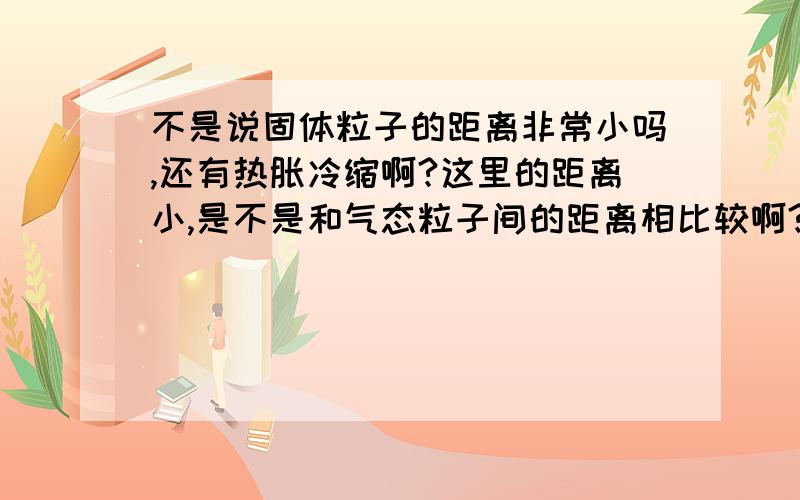 不是说固体粒子的距离非常小吗,还有热胀冷缩啊?这里的距离小,是不是和气态粒子间的距离相比较啊?是不是即使粒子间的距离再小也是距离,可以足够改变距离而热胀冷缩啊?