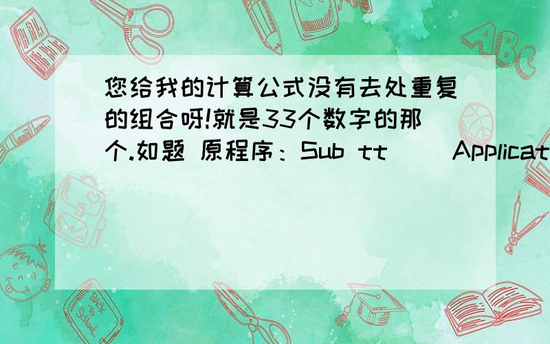 您给我的计算公式没有去处重复的组合呀!就是33个数字的那个.如题 原程序：Sub tt() Application.ScreenUpdating = False Dim i,j,k,l,m,n As Integer Dim Ar(33) As Integer,Arsum As Long,tempSum As Long Dim x As Long Dim FS As Ob