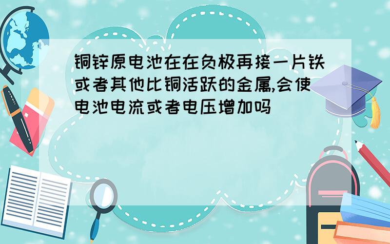 铜锌原电池在在负极再接一片铁或者其他比铜活跃的金属,会使电池电流或者电压增加吗