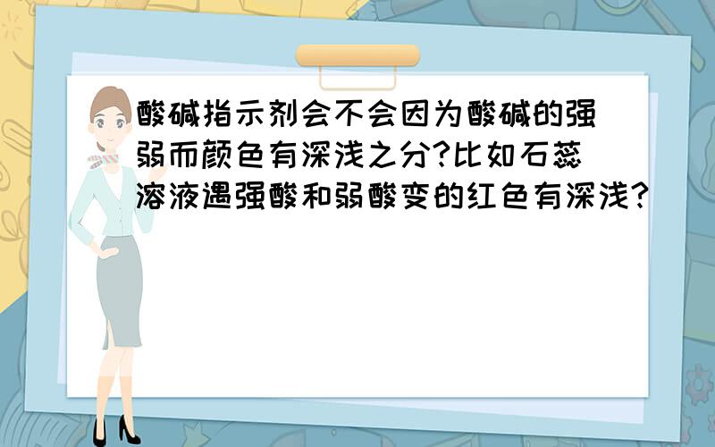 酸碱指示剂会不会因为酸碱的强弱而颜色有深浅之分?比如石蕊溶液遇强酸和弱酸变的红色有深浅?