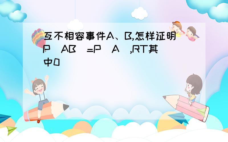 互不相容事件A、B,怎样证明P（AB）=P（A）,RT其中0