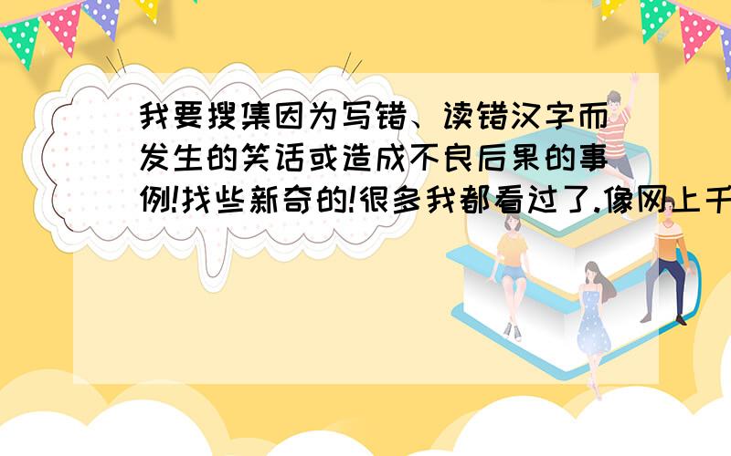 我要搜集因为写错、读错汉字而发生的笑话或造成不良后果的事例!找些新奇的!很多我都看过了.像网上千篇一律的!直接PS掉!