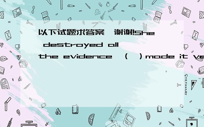 以下试题求答案,谢谢!She destroyed allthe evidence,（ ）made it very difficult for thepolice to find the murderer.a、thatb、 whatc、 whichd、 whoThe two sisters look somuch alike（ ）no one here can tell them apart.a、andb、 thatc