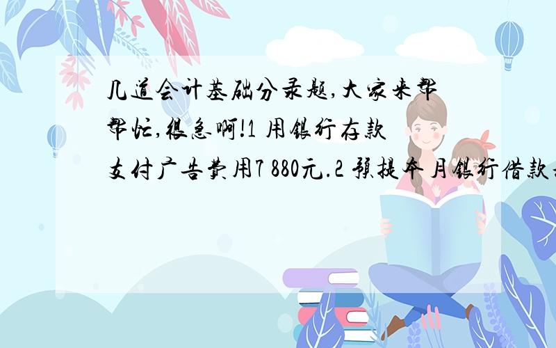 几道会计基础分录题,大家来帮帮忙,很急啊!1 用银行存款支付广告费用7 880元.2 预提本月银行借款利息1 250元.3 销售丙材料1 000公斤,售价9 440元,增值税17%,货款已存入银行,丙材料的采购成本为5