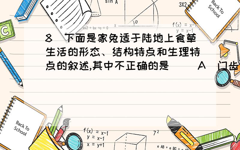 8．下面是家兔适于陆地上食草生活的形态、结构特点和生理特点的叙述,其中不正确的是（ ）A．门齿象凿状,臼齿发达 B．消化管很长,消化腺发达C．胎生,哺乳,大脑发达 D．盲肠粗大,有消化