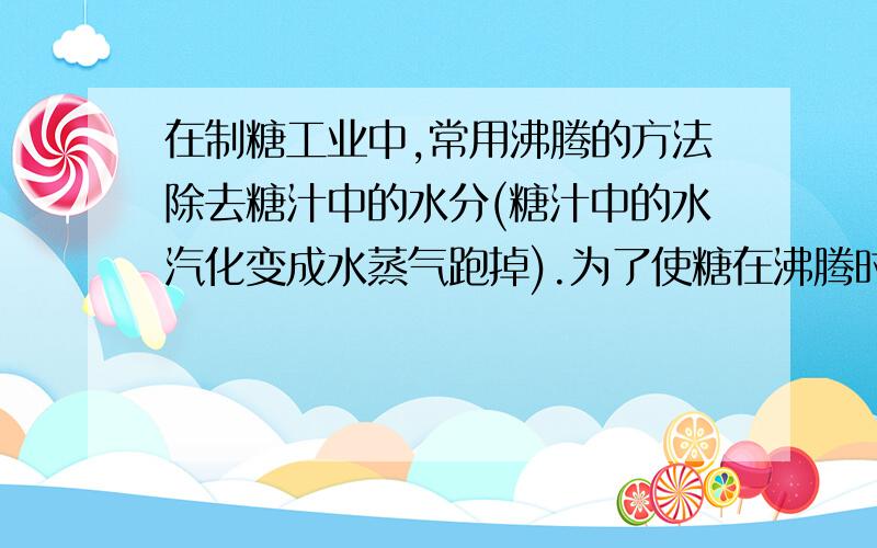 在制糖工业中,常用沸腾的方法除去糖汁中的水分(糖汁中的水汽化变成水蒸气跑掉).为了使糖在沸腾时不变质,沸腾的温度要低于100℃(温度过高,糖会变焦,不但不甜,而且对人体还是有害的).为