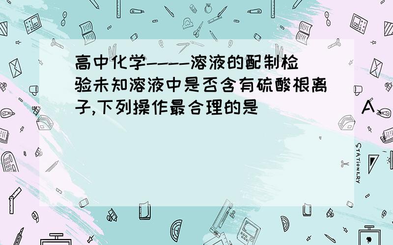 高中化学----溶液的配制检验未知溶液中是否含有硫酸根离子,下列操作最合理的是（       ）A、加入稀硝酸酸化的硝酸钡溶液B、加入盐酸酸化的氯化钡溶液C、先加稀硝酸酸化,再加硝酸钡溶液