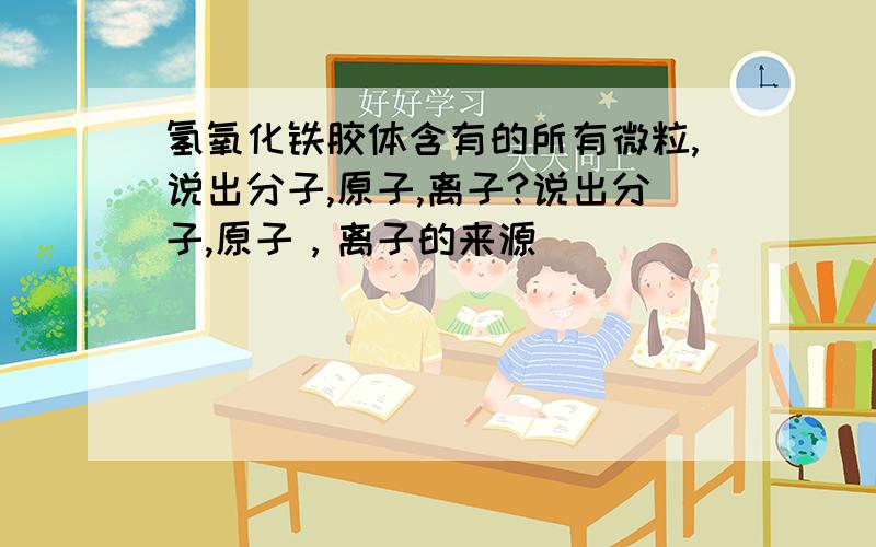 氢氧化铁胶体含有的所有微粒,说出分子,原子,离子?说出分子,原子，离子的来源