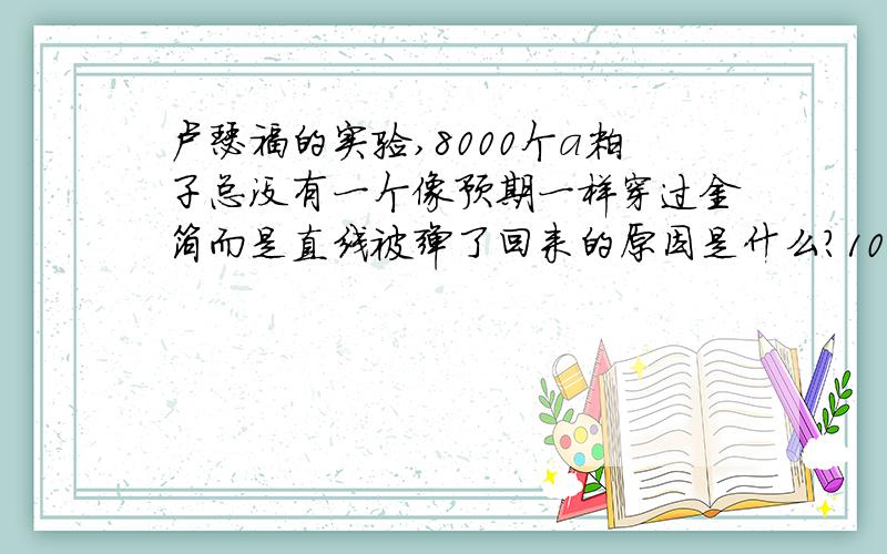 卢瑟福的实验,8000个a粒子总没有一个像预期一样穿过金箔而是直线被弹了回来的原因是什么?10卢瑟福的实验,8000个a粒子总没有一个像预期一样穿过金箔而是直线被弹了回来的原因是什么?100%