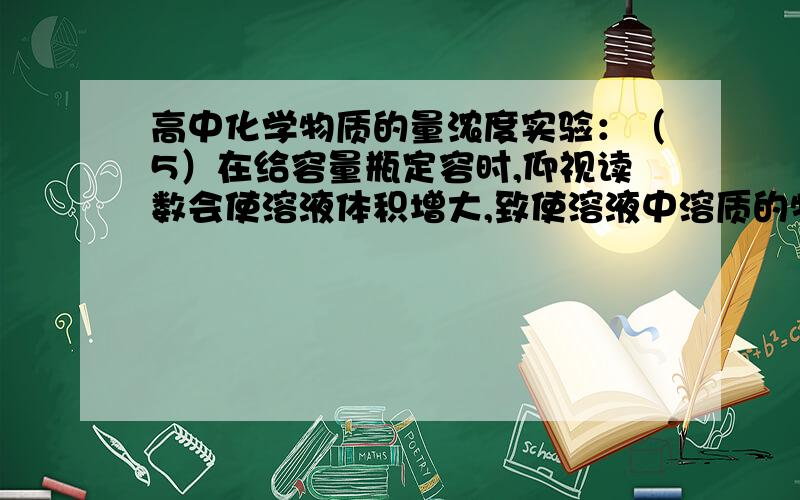 高中化学物质的量浓度实验：（5）在给容量瓶定容时,仰视读数会使溶液体积增大,致使溶液中溶质的物质的量浓度偏低；俯视读数会使溶液体积减小,致使溶液中溶质的物质的量浓度偏高.不