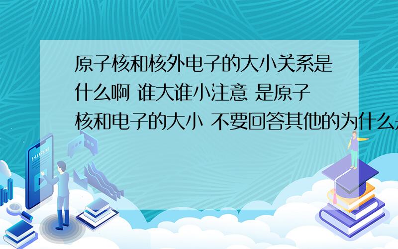 原子核和核外电子的大小关系是什么啊 谁大谁小注意 是原子核和电子的大小 不要回答其他的为什么是原子核大 电子小