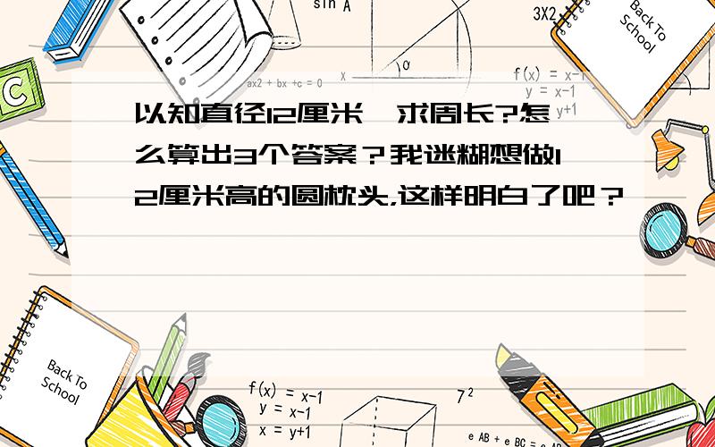 以知直径12厘米,求周长?怎么算出3个答案？我迷糊想做12厘米高的圆枕头，这样明白了吧？