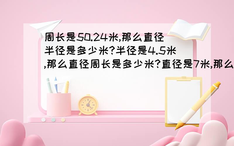 周长是50.24米,那么直径半径是多少米?半径是4.5米,那么直径周长是多少米?直径是7米,那么半径周长是多少米?周长是15.7米,那么半径直径是多少米?半径是3米,那么直径周长是多少米?直径是8米,