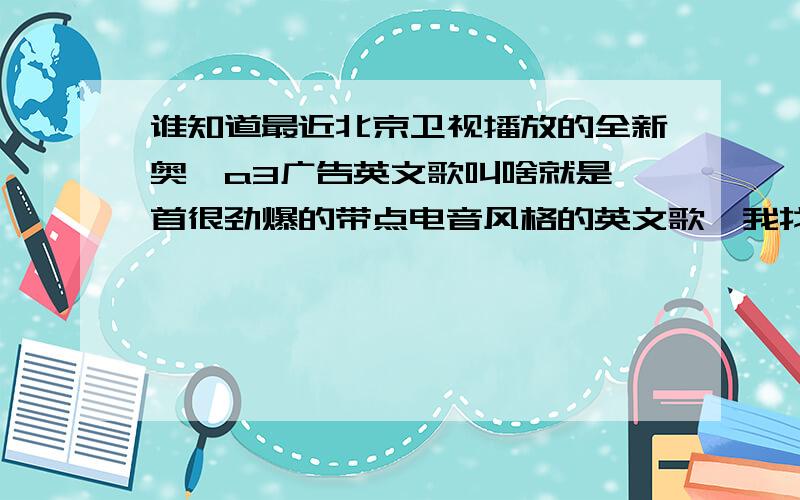 谁知道最近北京卫视播放的全新奥迪a3广告英文歌叫啥就是一首很劲爆的带点电音风格的英文歌,我找了好久找不到这首歌