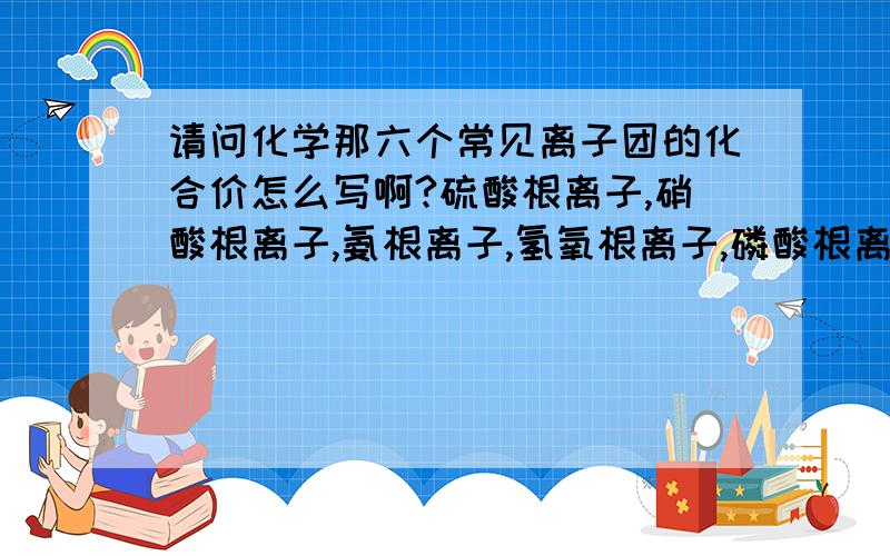 请问化学那六个常见离子团的化合价怎么写啊?硫酸根离子,硝酸根离子,氨根离子,氢氧根离子,磷酸根离子,碳酸根离子````````````化合价``````````那些数字到底该标在哪？哪个字母的上面？还是看