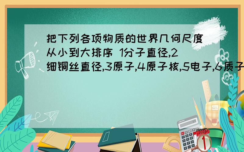 把下列各项物质的世界几何尺度从小到大排序 1分子直径,2细铜丝直径,3原子,4原子核,5电子,6质子知道的一定要说 我有急用啊!