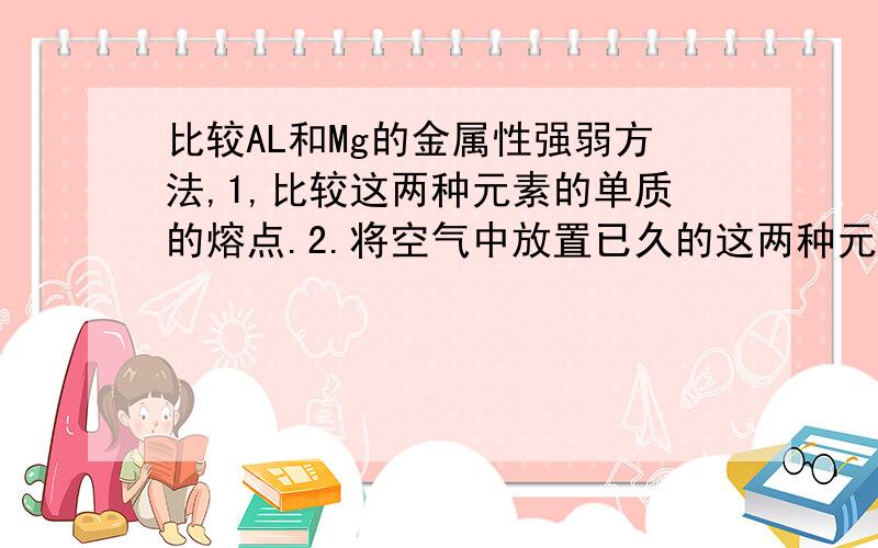 比较AL和Mg的金属性强弱方法,1,比较这两种元素的单质的熔点.2.将空气中放置已久的这两种元素的单质分别和热水反应.这两种方法为什么不可以?第1种方法是不是只能在同一主族中使用?第2种