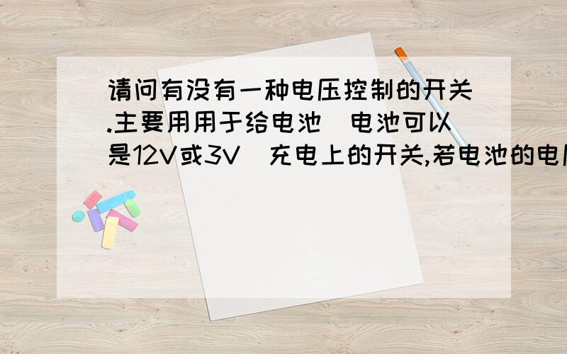 请问有没有一种电压控制的开关.主要用用于给电池（电池可以是12V或3V）充电上的开关,若电池的电压值低于指定时时,开关会自动打开电源给电池充电,待电池充电到达指定的电压值时,开关自