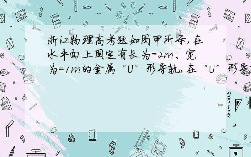 浙江物理高考题如图甲所示,在水平面上固定有长为=2m、宽为=1m的金属“U”形导轨,在“U”形导轨右侧=0.5m范围内存在垂直纸面向里的匀强磁场,且磁感应强度随时间变化规律如图乙所示.在=0时