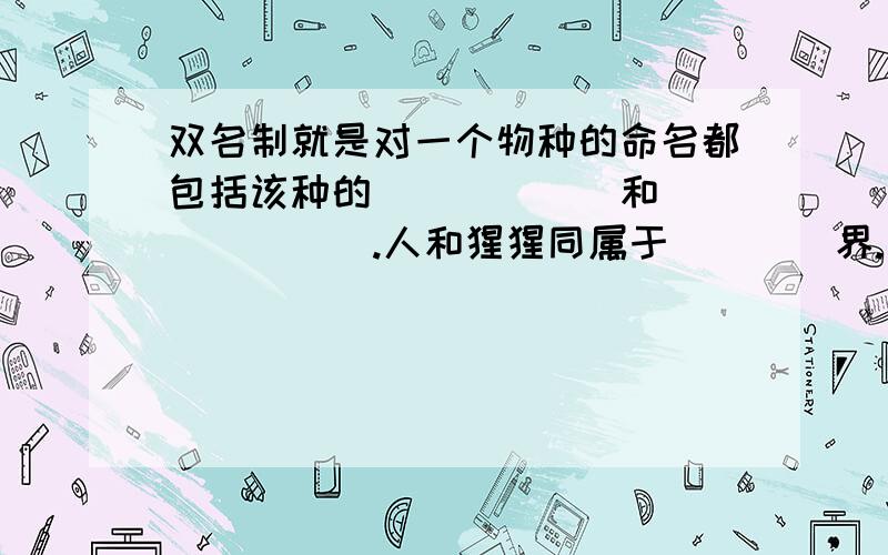 双名制就是对一个物种的命名都包括该种的______和_______.人和猩猩同属于____界.____门.____纲.____目.因此他们有较近的血缘关系。