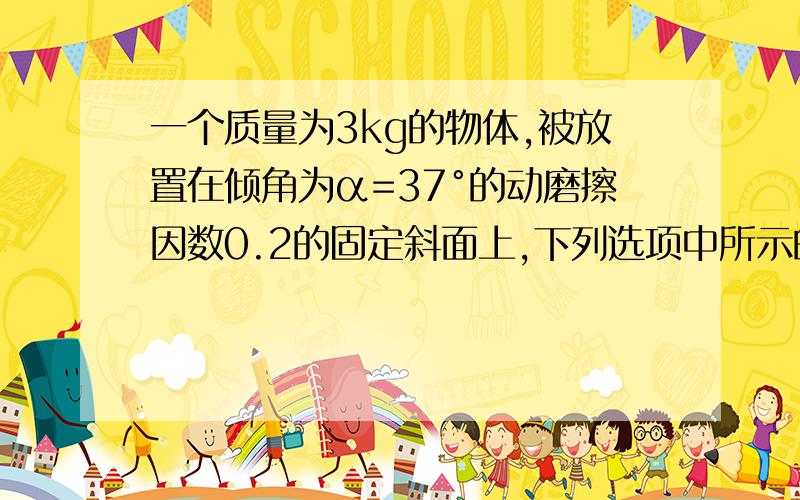 一个质量为3kg的物体,被放置在倾角为α=37°的动磨擦因数0.2的固定斜面上,下列选项中所示的四种情况下不可能处于平衡状态的是（令最大静摩擦力等于滑动摩擦力,sin 37°=0.6,cos 37°=0.8,g=10m/s2)(