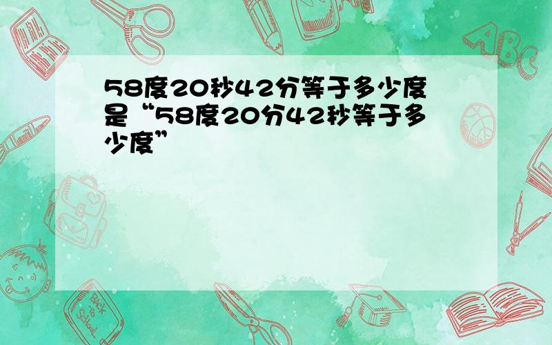 58度20秒42分等于多少度是“58度20分42秒等于多少度”