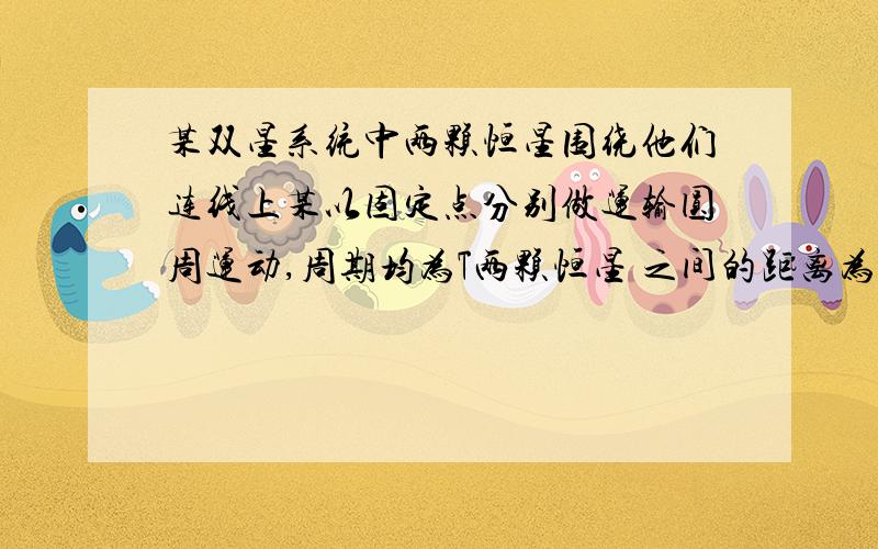 某双星系统中两颗恒星围绕他们连线上某以固定点分别做运输圆周运动,周期均为T两颗恒星 之间的距离为r,算