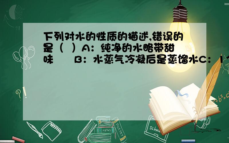 下列对水的性质的描述,错误的是（  ）A：纯净的水略带甜味      B：水蒸气冷凝后是蒸馏水C：1个标准大气压下,水的沸点是100摄氏度 D：冰是固体,它的密度要比液态水的密度小