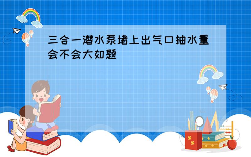 三合一潜水泵堵上出气口抽水量会不会大如题