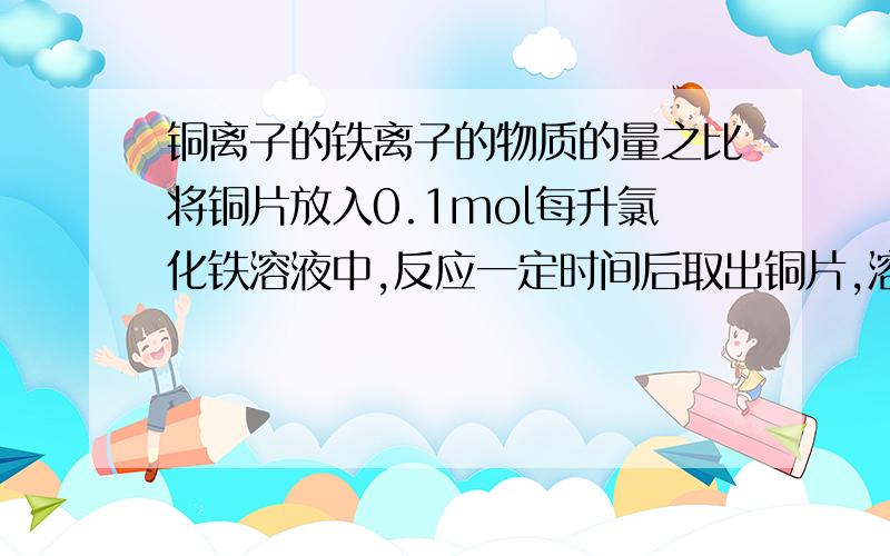 铜离子的铁离子的物质的量之比将铜片放入0.1mol每升氯化铁溶液中,反应一定时间后取出铜片,溶液中物质的量浓度 铁离子:亚铁离子=2:3.则铜离子与铁离子的物质的量之比为.