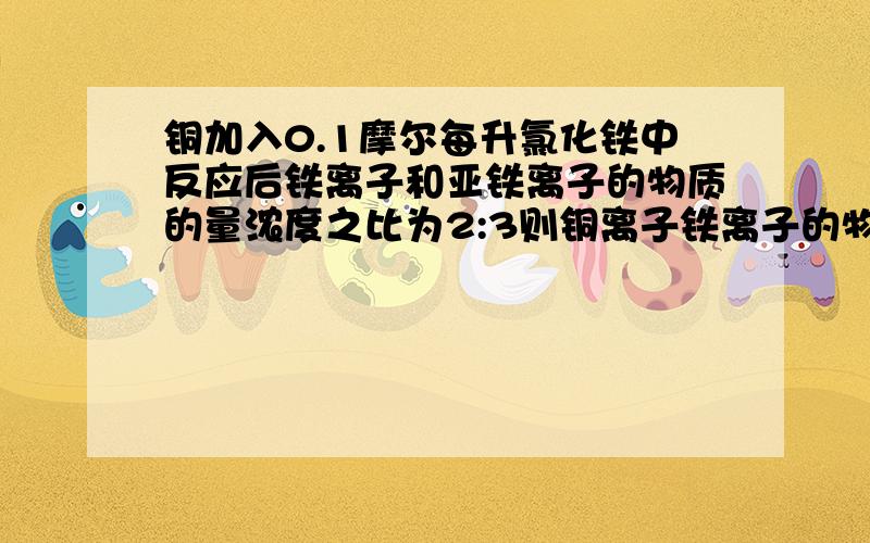 铜加入0.1摩尔每升氯化铁中反应后铁离子和亚铁离子的物质的量浓度之比为2:3则铜离子铁离子的物质的量之比