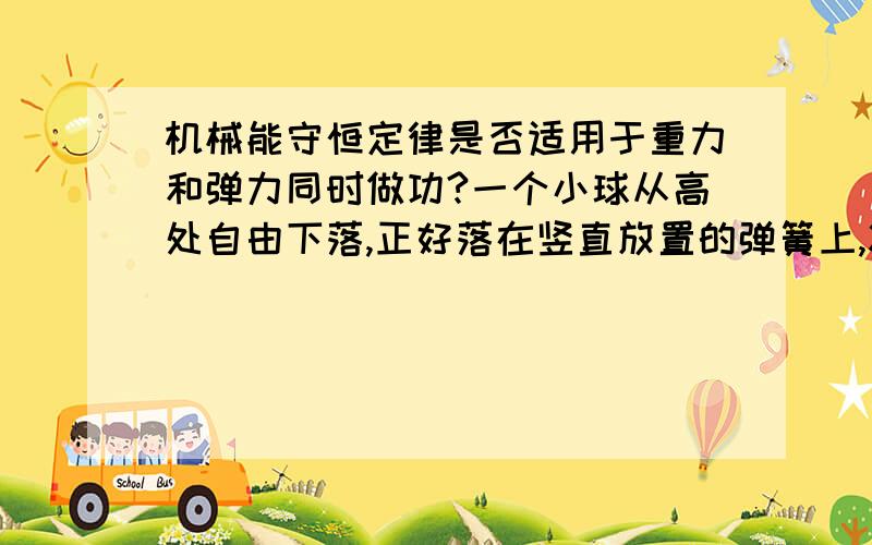 机械能守恒定律是否适用于重力和弹力同时做功?一个小球从高处自由下落,正好落在竖直放置的弹簧上,将弹簧压缩.这时候小球和弹簧组成的系统机械能守恒,那么小球为何不守恒?小球在此过