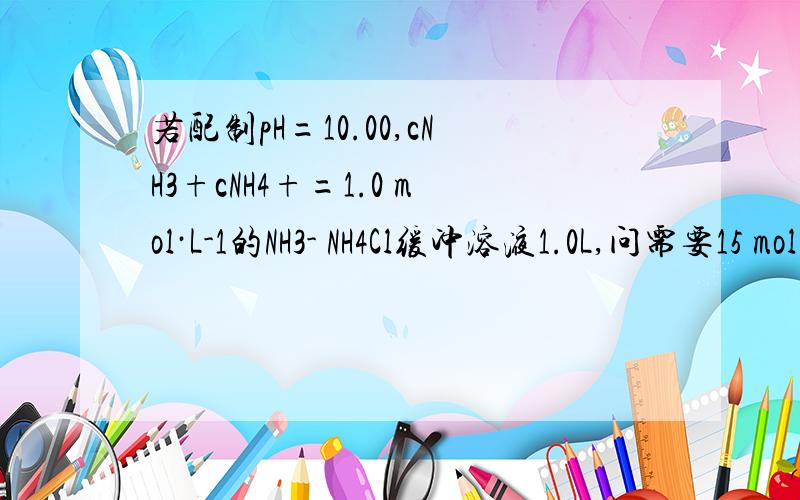 若配制pH=10.00,cNH3+cNH4+=1.0 mol·L-1的NH3- NH4Cl缓冲溶液1.0L,问需要15 mol·L-1的氨水多少毫升怎么算得cNH3等于0.15  cNH4+等于0.85