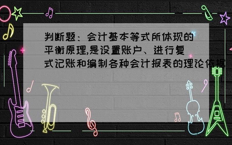 判断题：会计基本等式所体现的平衡原理,是设置账户、进行复式记账和编制各种会计报表的理论依据 是对还是