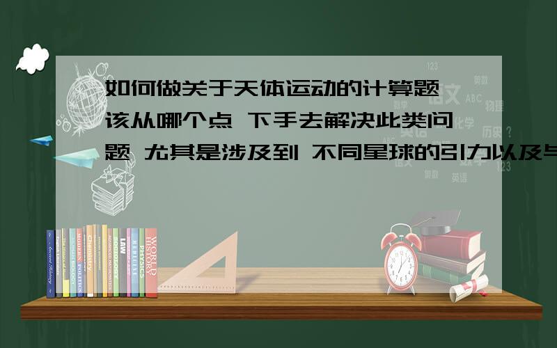 如何做关于天体运动的计算题 该从哪个点 下手去解决此类问题 尤其是涉及到 不同星球的引力以及与 平抛运动还有些 不同的 引力扯入时