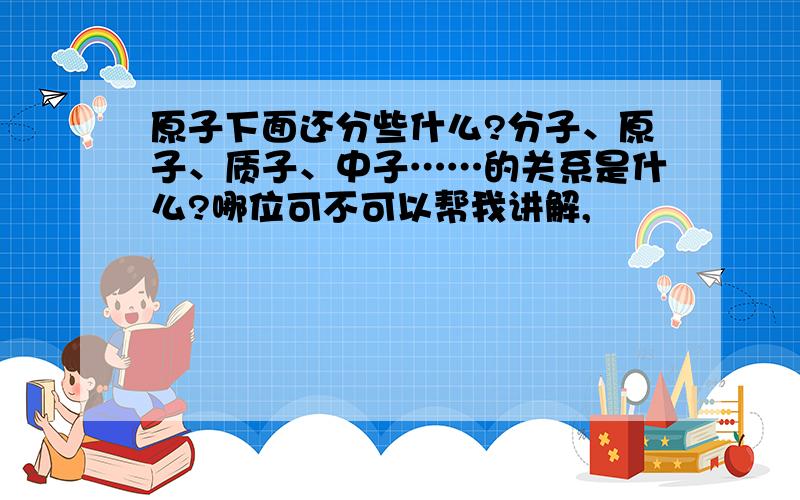 原子下面还分些什么?分子、原子、质子、中子……的关系是什么?哪位可不可以帮我讲解,