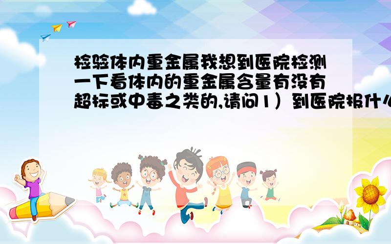 检验体内重金属我想到医院检测一下看体内的重金属含量有没有超标或中毒之类的,请问1）到医院报什么科?还是不用报直接在挂号处说检验这个就行了?2）如何检验?3）费用大概是多少?请针