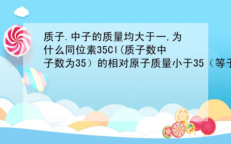 质子.中子的质量均大于一,为什么同位素35Cl(质子数中子数为35）的相对原子质量小于35（等于34.969）35Cl表示氯元素质子数与中子数之和为35（不会打在左上角）