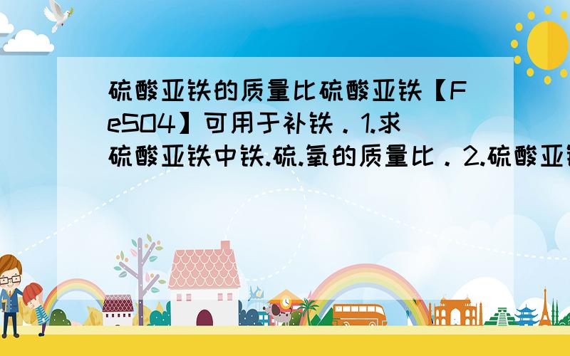 硫酸亚铁的质量比硫酸亚铁【FeSO4】可用于补铁。1.求硫酸亚铁中铁.硫.氧的质量比。2.硫酸亚铁中铁元素的质量分数.3.某病人要补7g铁，它需要多少克的硫酸亚铁?