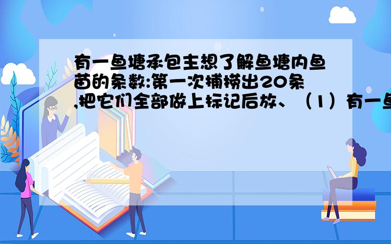 有一鱼塘承包主想了解鱼塘内鱼苗的条数:第一次捕捞出20条,把它们全部做上标记后放、（1）有一鱼塘承包主想了解鱼塘内鱼苗的条数：第一次捕捞出20条,把它们全部做上标记后放到鱼塘内,