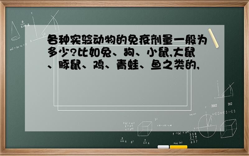 各种实验动物的免疫剂量一般为多少?比如兔、狗、小鼠,大鼠、豚鼠、鸡、青蛙、鱼之类的,