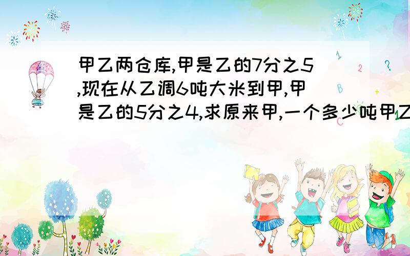 甲乙两仓库,甲是乙的7分之5,现在从乙调6吨大米到甲,甲是乙的5分之4,求原来甲,一个多少吨甲乙两仓库,甲是乙的7分之5,现在从乙调6吨大米到甲,甲是乙的5分之4,求原来甲乙各多少吨      快点,