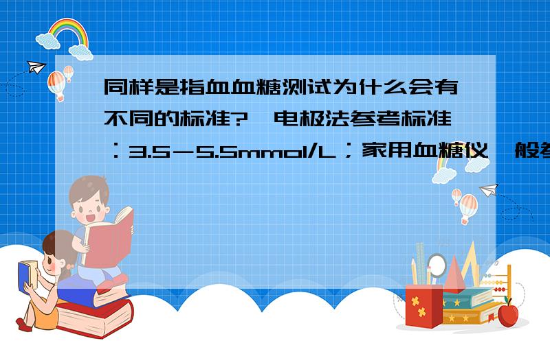 同样是指血血糖测试为什么会有不同的标准?酶电极法参考标准：3.5－5.5mmol/L；家用血糖仪一般参考标准：4.4－6.1mmol/L.在测试的某一时刻（不论测试仪器有无误差）样品血液必然会存在着唯