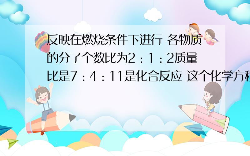 反映在燃烧条件下进行 各物质的分子个数比为2：1：2质量比是7：4：11是化合反应 这个化学方程式是