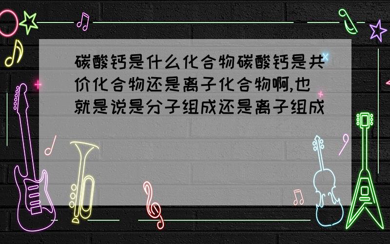 碳酸钙是什么化合物碳酸钙是共价化合物还是离子化合物啊,也就是说是分子组成还是离子组成