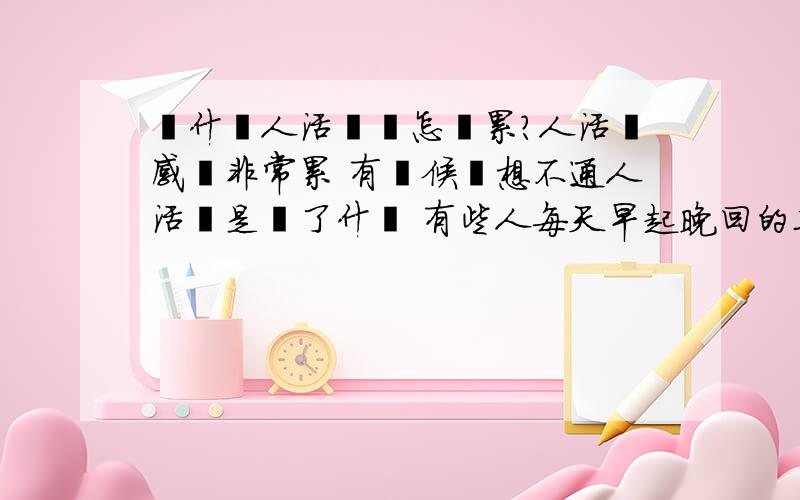 為什麼人活這會怎麼累?人活這感覺非常累 有時候這想不通人活這是為了什麼 有些人每天早起晚回的工作都不花錢每天吃的很少 我些不通他門要怎麼多錢干什麼這些人到底是為了活著兒工作