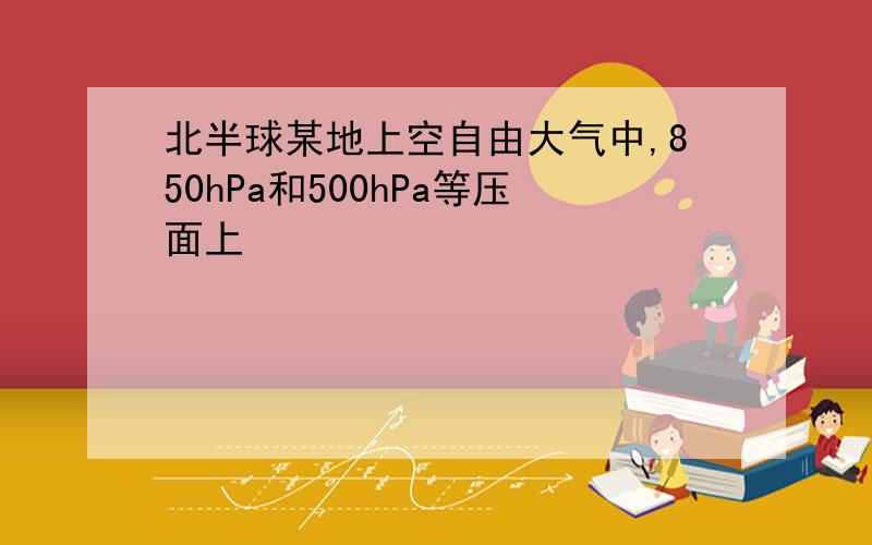 北半球某地上空自由大气中,850hPa和500hPa等压面上